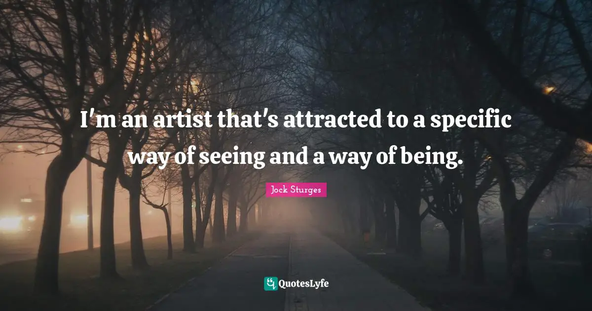 I'm an artist that's attracted to a specific way of seeing and a way of being.