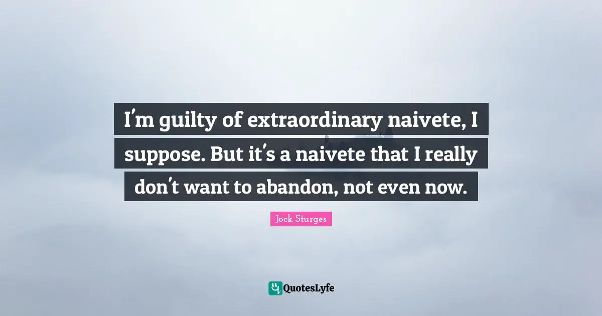 I'm guilty of extraordinary naivete, I suppose. But it's a naivete that I really don't want to abandon, not even now.