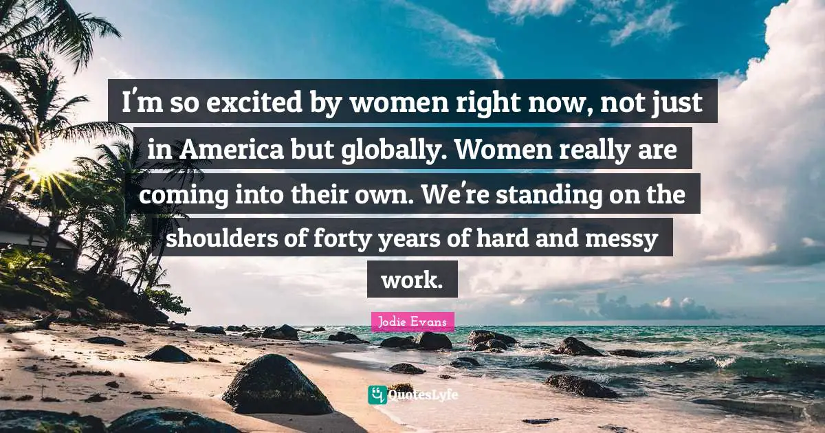 I'm so excited by women right now, not just in America but globally. Women really are coming into their own. We're standing on the shoulders of forty years of hard and messy work.