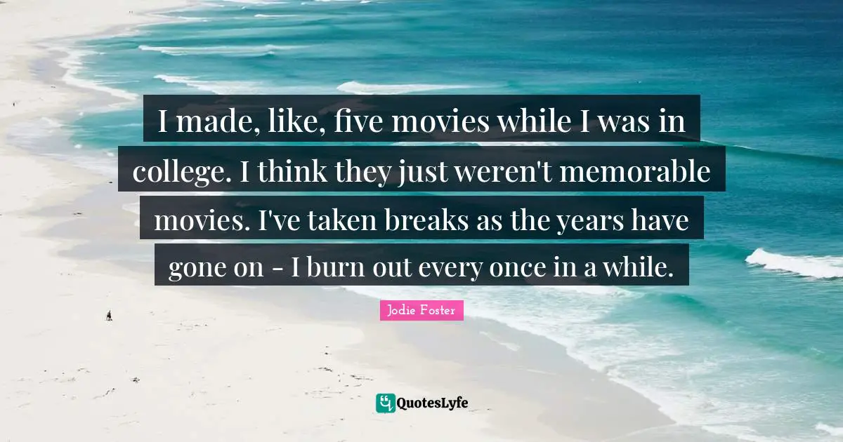 I made, like, five movies while I was in college. I think they just weren't memorable movies. I've taken breaks as the years have gone on - I burn out every once in a while.