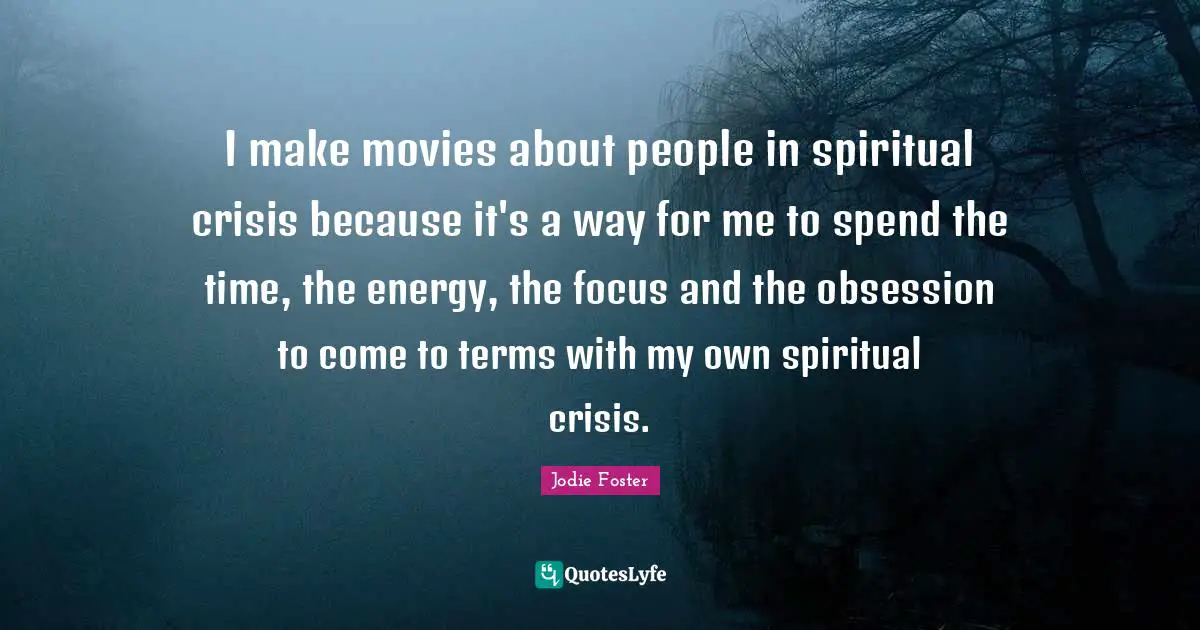 I make movies about people in spiritual crisis because it's a way for me to spend the time, the energy, the focus and the obsession to come to terms with my own spiritual crisis.