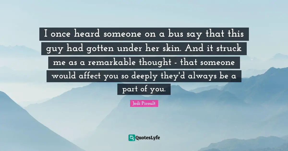 I once heard someone on a bus say that this guy had gotten under her skin. And it struck me as a remarkable thought - that someone would affect you so deeply they'd always be a part of you.
