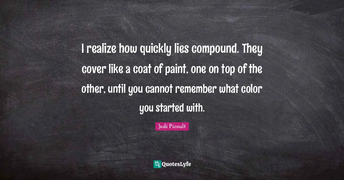 I realize how quickly lies compound. They cover like a coat of paint, one on top of the other, until you cannot remember what color you started with.