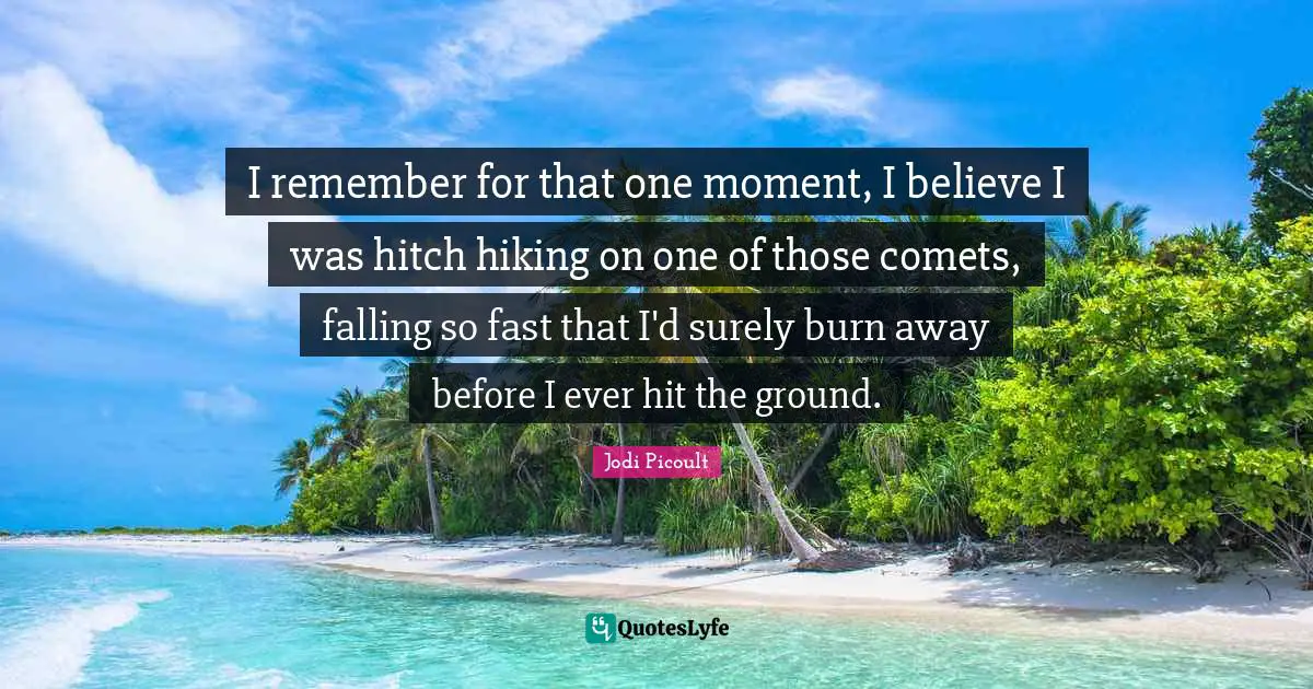 I remember for that one moment, I believe I was hitch hiking on one of those comets, falling so fast that I'd surely burn away before I ever hit the ground.