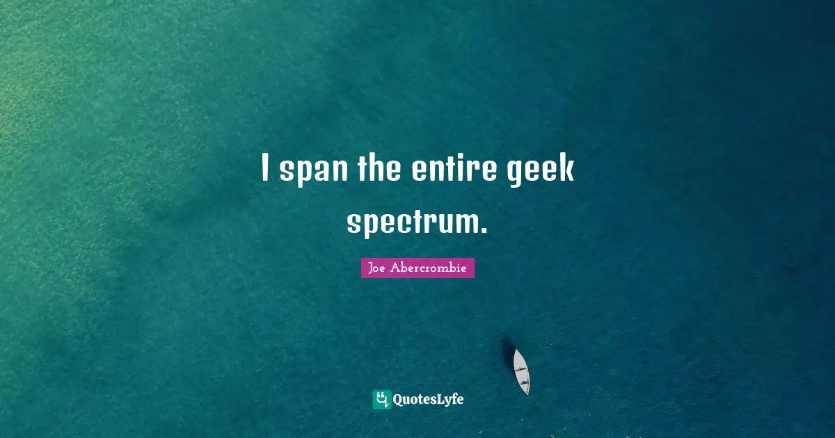 I span the entire geek spectrum.