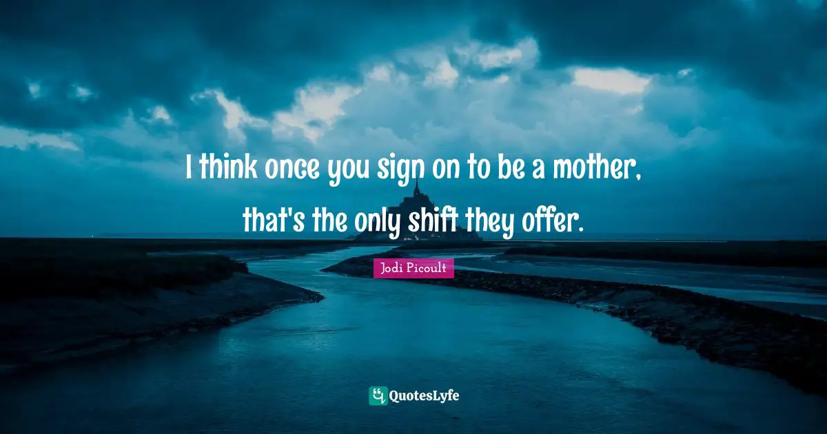 I think once you sign on to be a mother, that's the only shift they offer.
