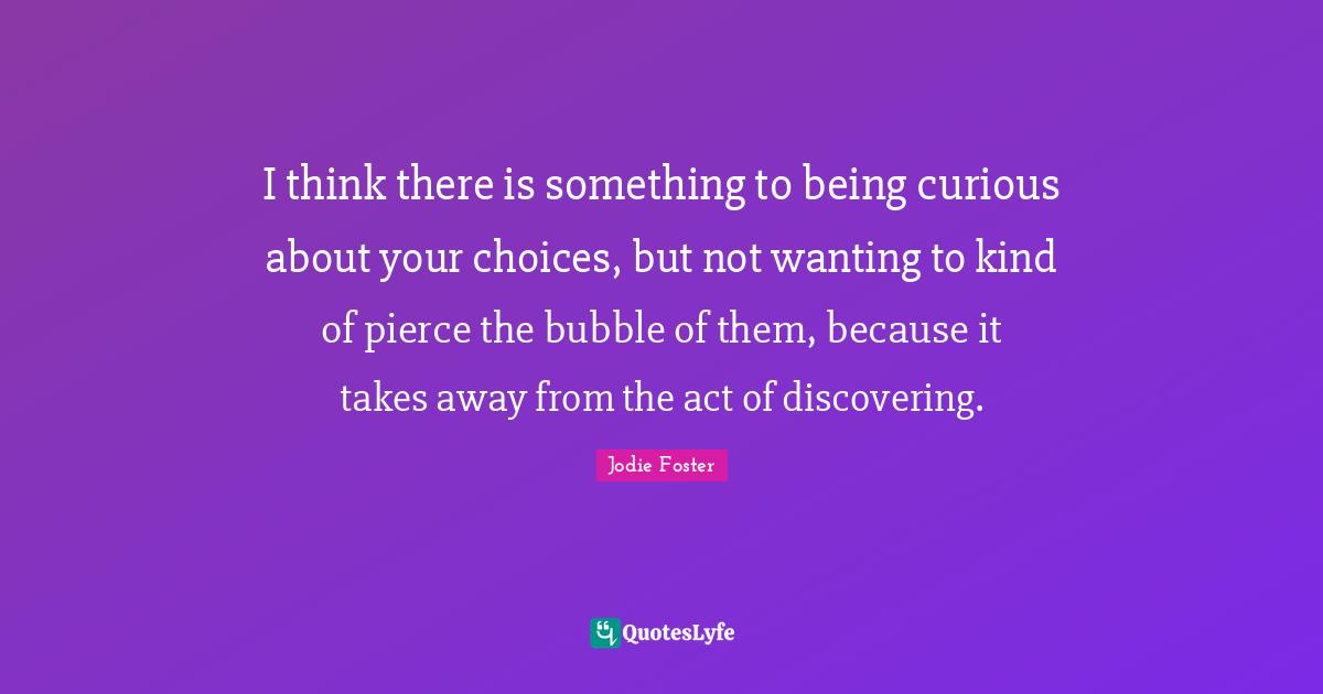 I think there is something to being curious about your choices, but not wanting to kind of pierce the bubble of them, because it takes away from the act of discovering.