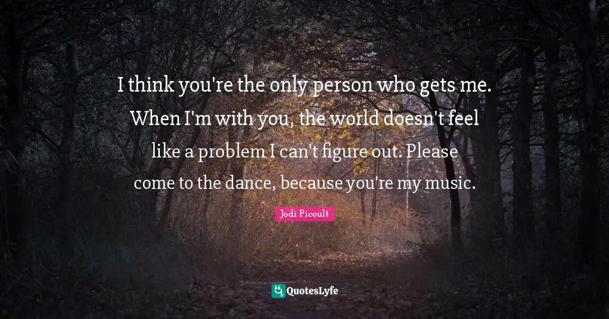 I think you're the only person who gets me. When I'm with you, the world doesn't feel like a problem I can't figure out. Please come to the dance, because you're my music.