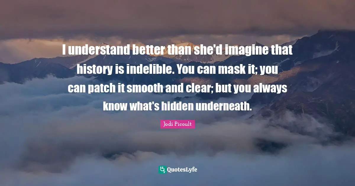 I understand better than she'd imagine that history is indelible. You can mask it; you can patch it smooth and clear; but you always know what's hidden underneath.