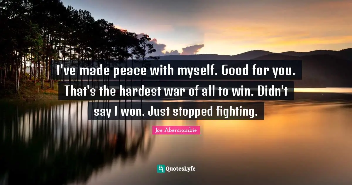 I've made peace with myself. Good for you. That's the hardest war of all to win. Didn't say I won. Just stopped fighting.