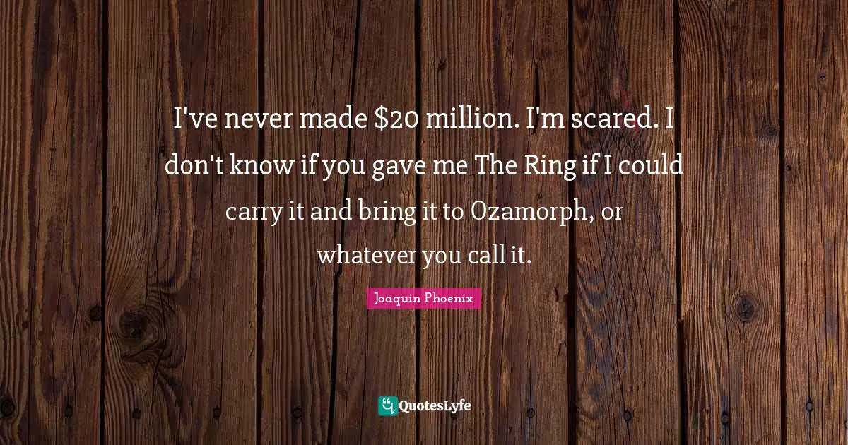 I've never made $20 million. I'm scared. I don't know if you gave me The Ring if I could carry it and bring it to Ozamorph, or whatever you call it.