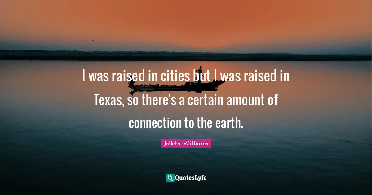 I was raised in cities but I was raised in Texas, so there's a certain amount of connection to the earth.