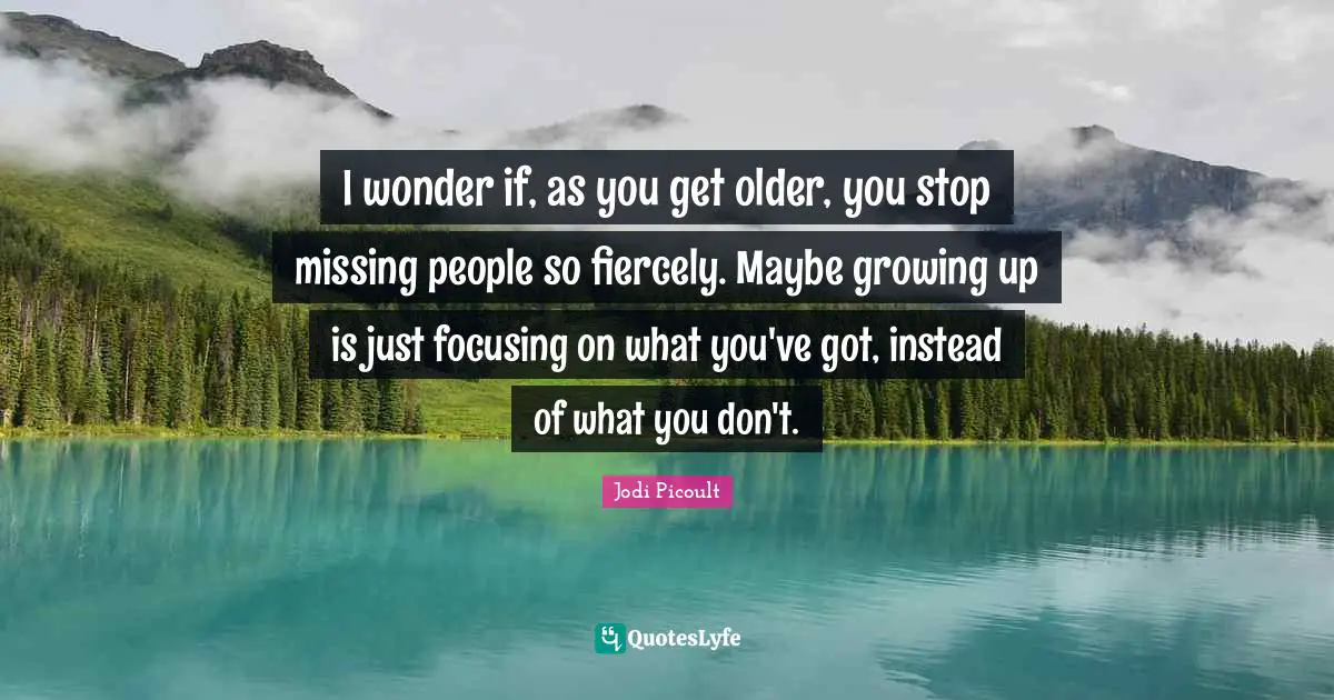 I wonder if, as you get older, you stop missing people so fiercely. Maybe growing up is just focusing on what you've got, instead of what you don't.