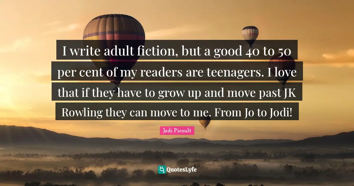 I write adult fiction, but a good 40 to 50 per cent of my readers are teenagers. I love that if they have to grow up and move past JK Rowling they can move to me. From Jo to Jodi!