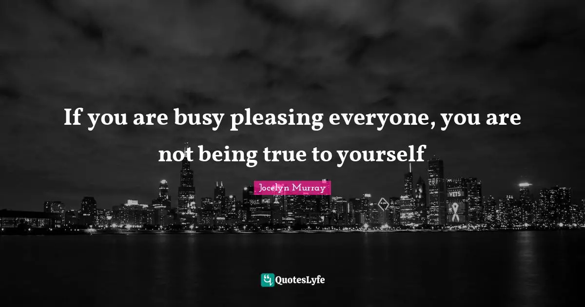 If you are busy pleasing everyone, you are not being true to yourself