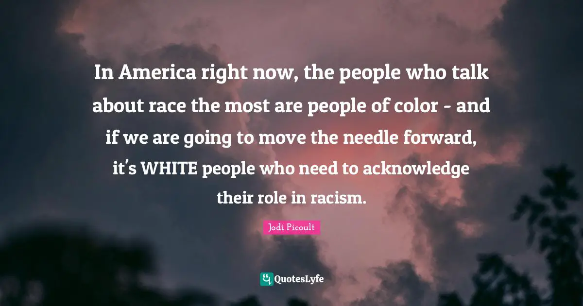 In America right now, the people who talk about race the most are people of color - and if we are going to move the needle forward, it's WHITE people who need to acknowledge their role in racism.