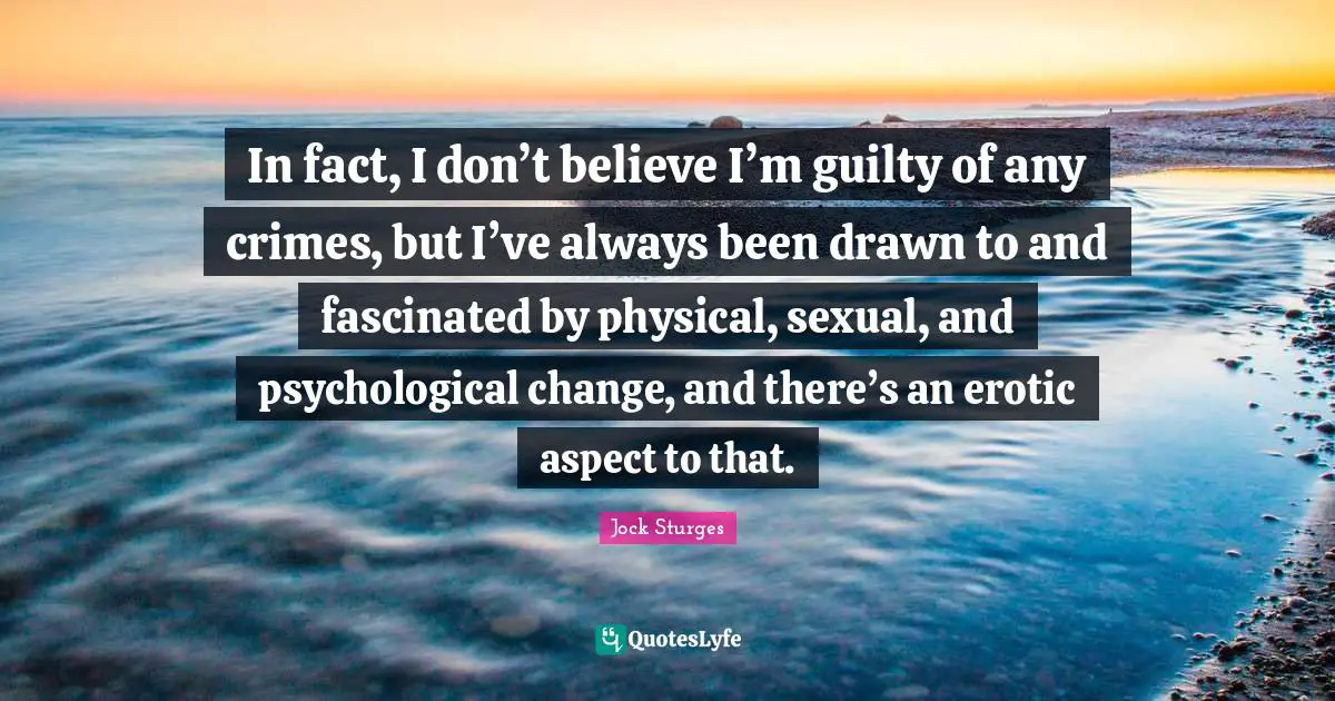 In fact, I don’t believe I’m guilty of any crimes, but I’ve always been drawn to and fascinated by physical, sexual, and psychological change, and there’s an erotic aspect to that.