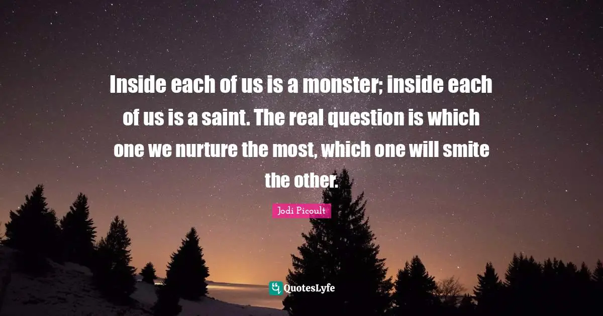 Inside each of us is a monster; inside each of us is a saint. The real question is which one we nurture the most, which one will smite the other.