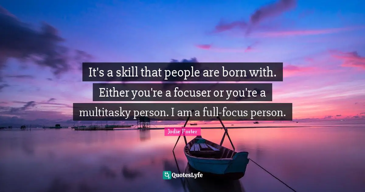It's a skill that people are born with. Either you're a focuser or you're a multitasky person. I am a full-focus person.