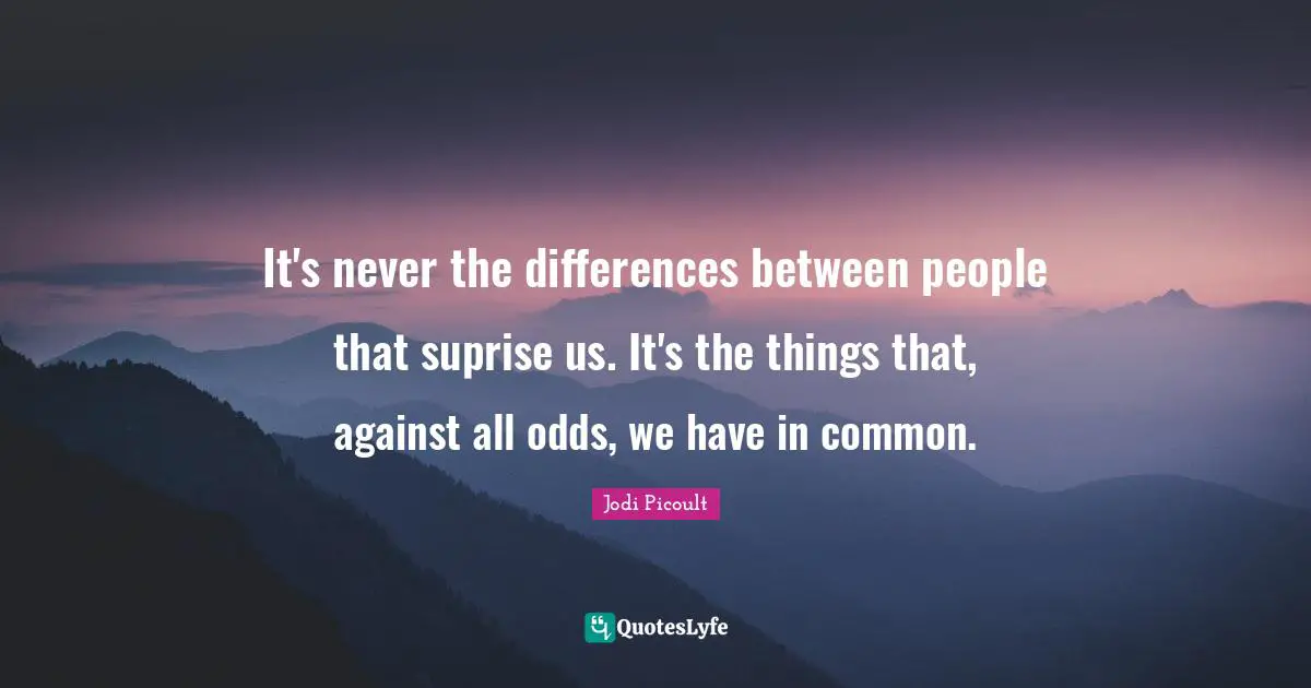 It's never the differences between people that suprise us. It's the things that, against all odds, we have in common.