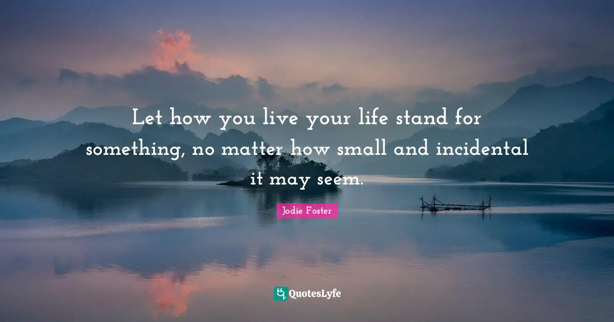 Jodie Foster Quotes: "Let how you live your life stand for something, no matter how small and incidental it may seem."