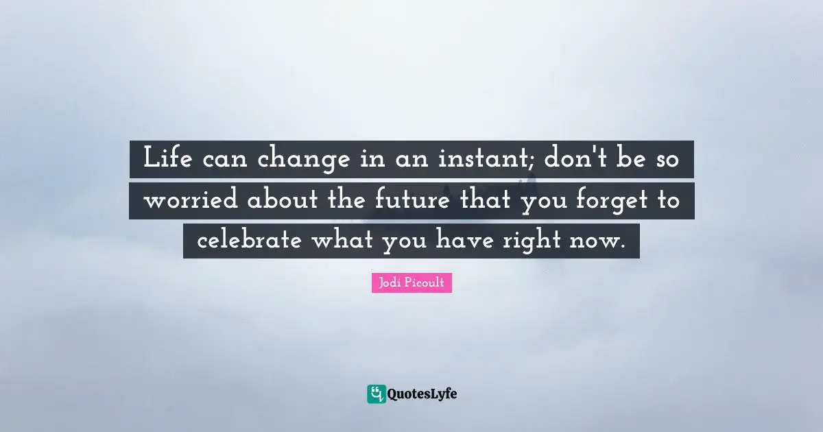 Life can change in an instant; don't be so worried about the future that you forget to celebrate what you have right now.