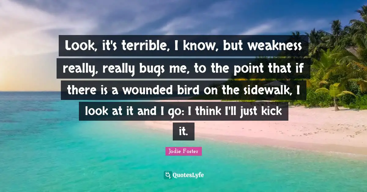 Jodie Foster Quotes: "Look, it's terrible, I know, but weakness really, really bugs me, to the point that if there is a wounded bird on the sidewalk, I look at it and I go: I think I'll just kick it."