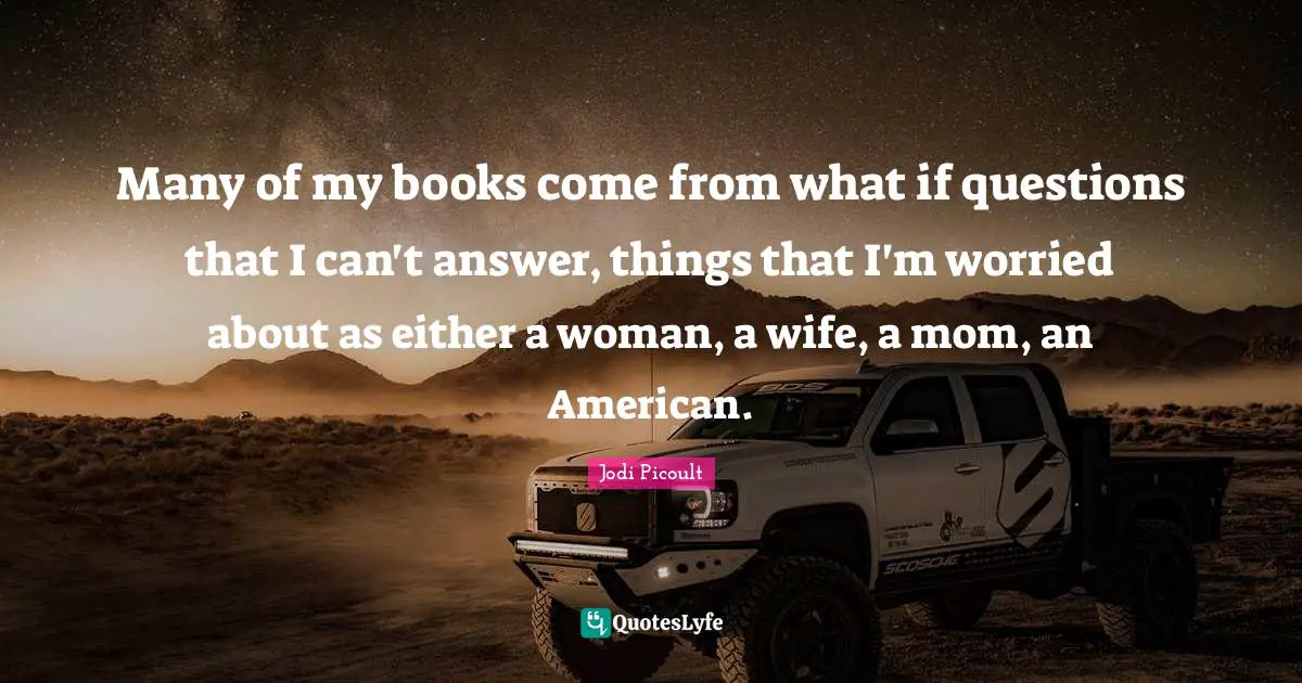 Many of my books come from what if questions that I can't answer, things that I'm worried about as either a woman, a wife, a mom, an American.