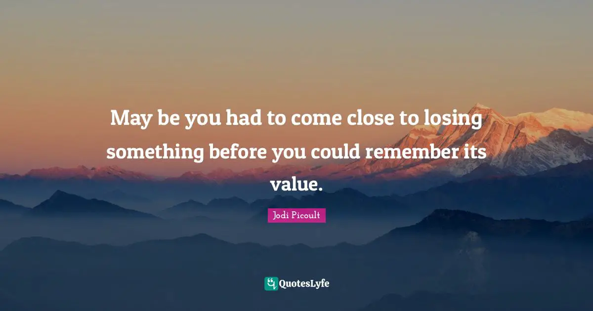 May be you had to come close to losing something before you could remember its value.