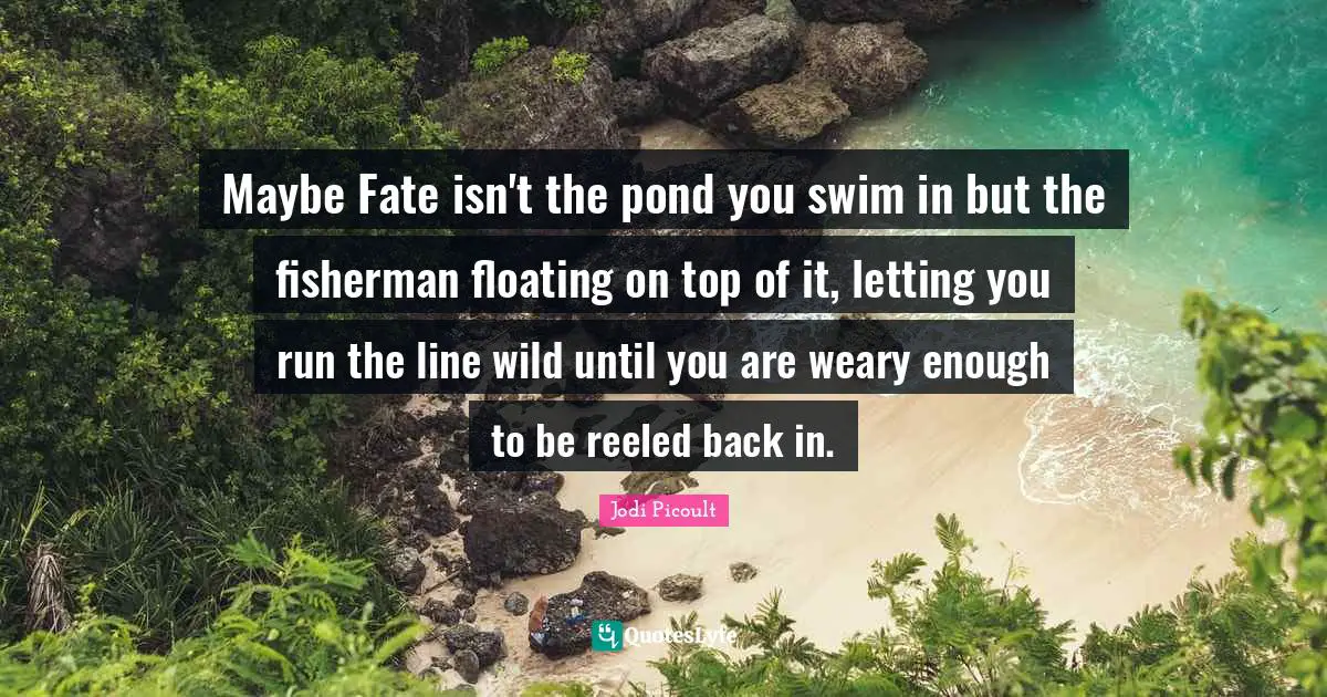 Maybe Fate isn't the pond you swim in but the fisherman floating on top of it, letting you run the line wild until you are weary enough to be reeled back in.