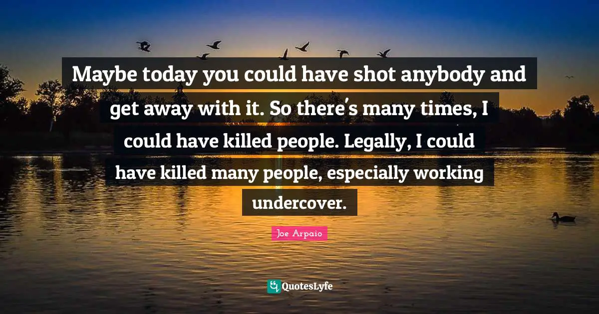 Maybe today you could have shot anybody and get away with it. So there's many times, I could have killed people. Legally, I could have killed many people, especially working undercover.