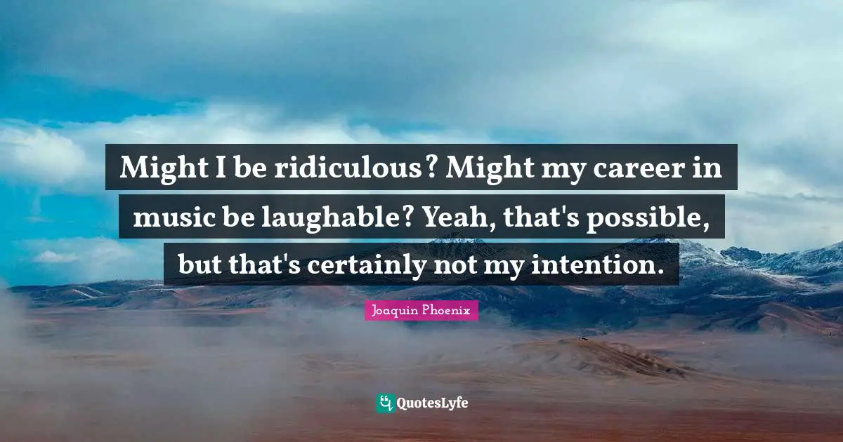 Might I be ridiculous? Might my career in music be laughable? Yeah, that's possible, but that's certainly not my intention.