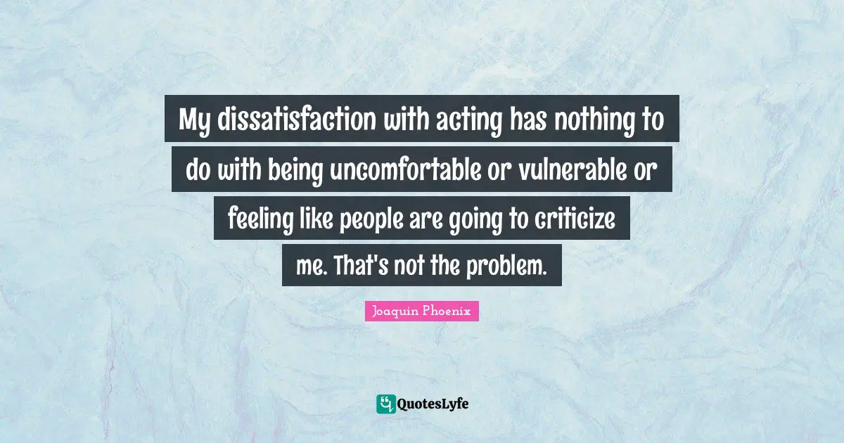 My dissatisfaction with acting has nothing to do with being uncomfortable or vulnerable or feeling like people are going to criticize me. That's not the problem.