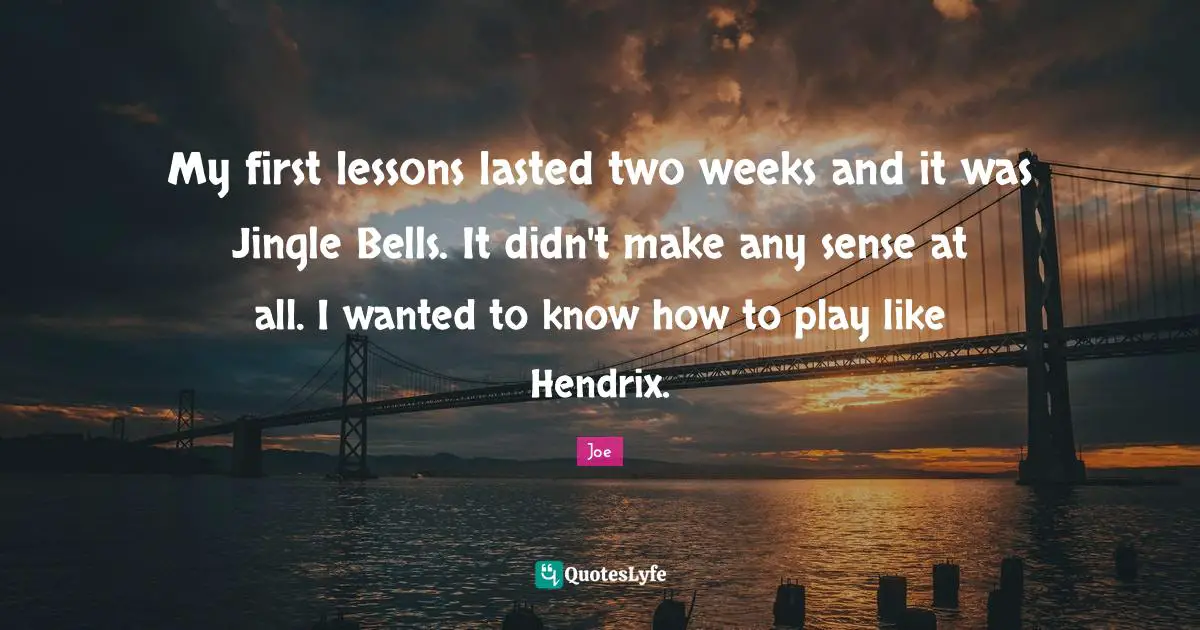 My first lessons lasted two weeks and it was Jingle Bells. It didn't make any sense at all. I wanted to know how to play like Hendrix.
