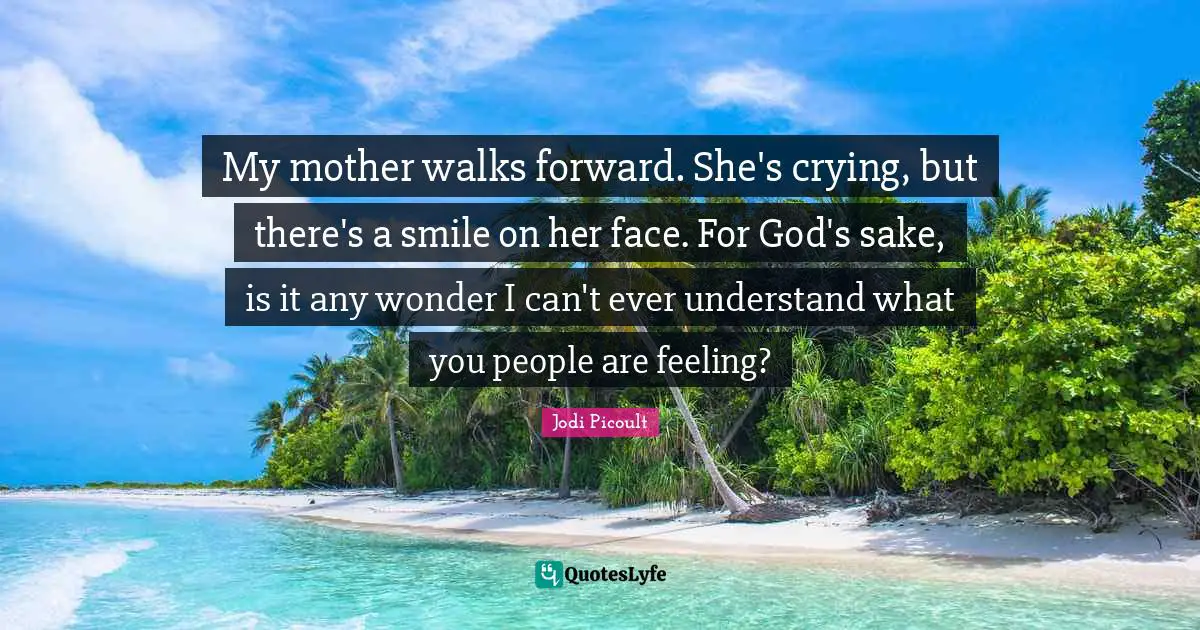 My mother walks forward. She's crying, but there's a smile on her face. For God's sake, is it any wonder I can't ever understand what you people are feeling?