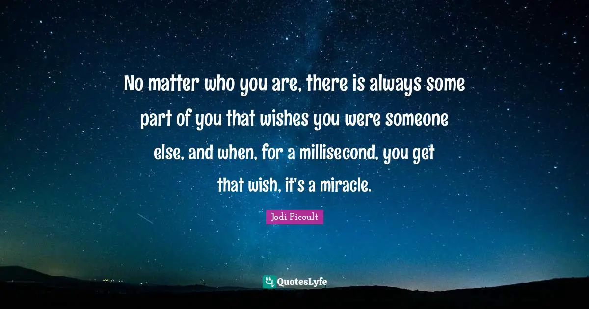 No matter who you are, there is always some part of you that wishes you were someone else, and when, for a millisecond, you get that wish, it's a miracle.