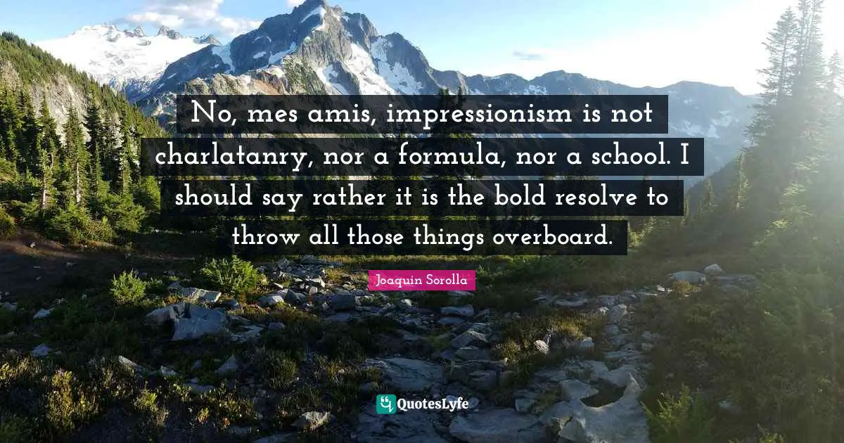 No, mes amis, impressionism is not charlatanry, nor a formula, nor a school. I should say rather it is the bold resolve to throw all those things overboard.