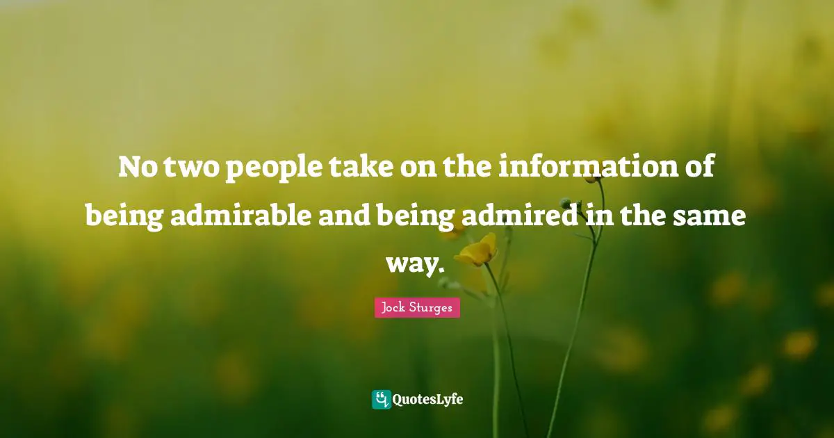No two people take on the information of being admirable and being admired in the same way.