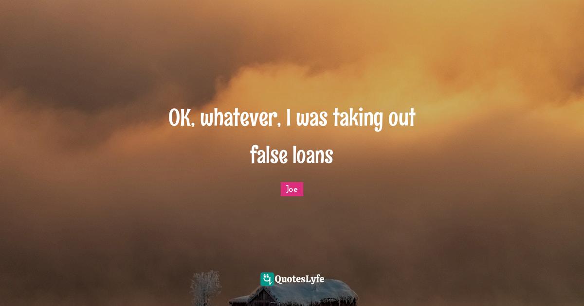 OK, whatever, I was taking out false loans