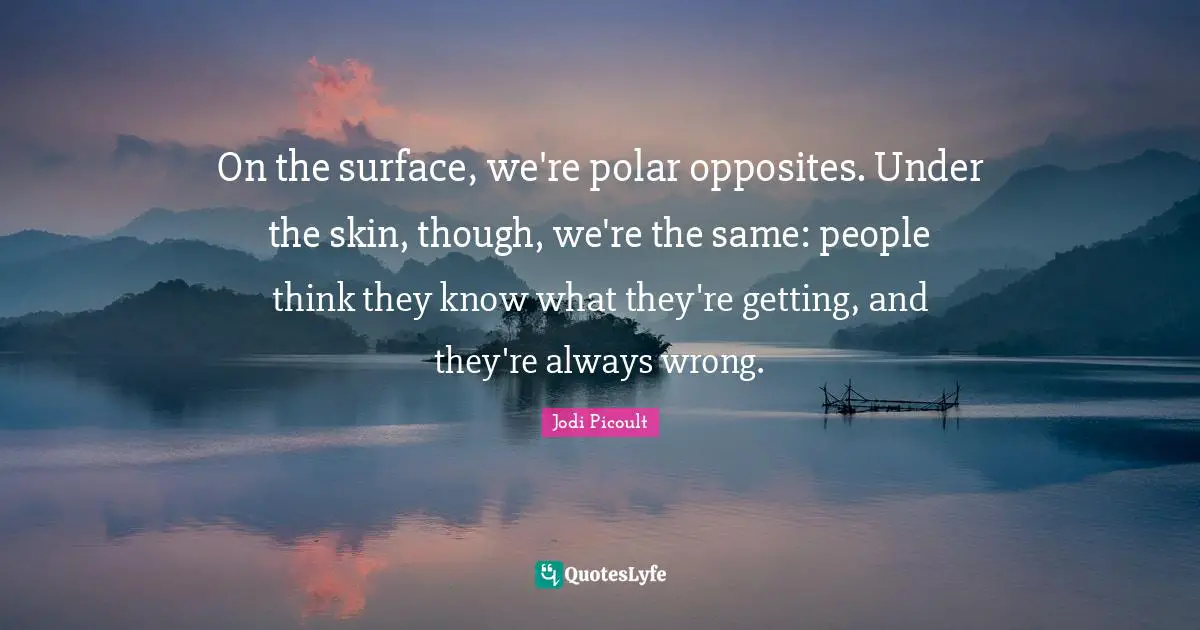 On the surface, we're polar opposites. Under the skin, though, we're the same: people think they know what they're getting, and they're always wrong.