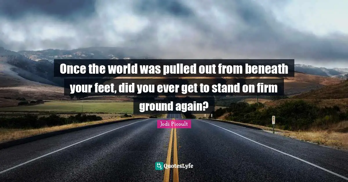 Once the world was pulled out from beneath your feet, did you ever get to stand on firm ground again?