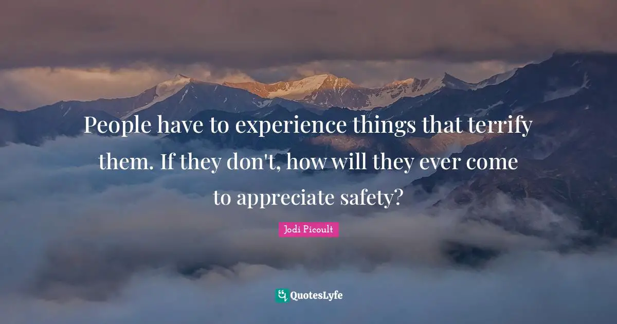People have to experience things that terrify them. If they don't, how will they ever come to appreciate safety?