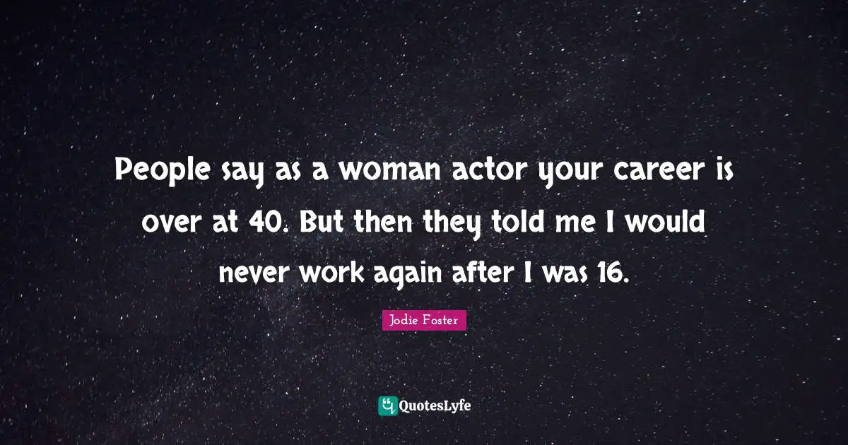 People say as a woman actor your career is over at 40. But then they told me I would never work again after I was 16.