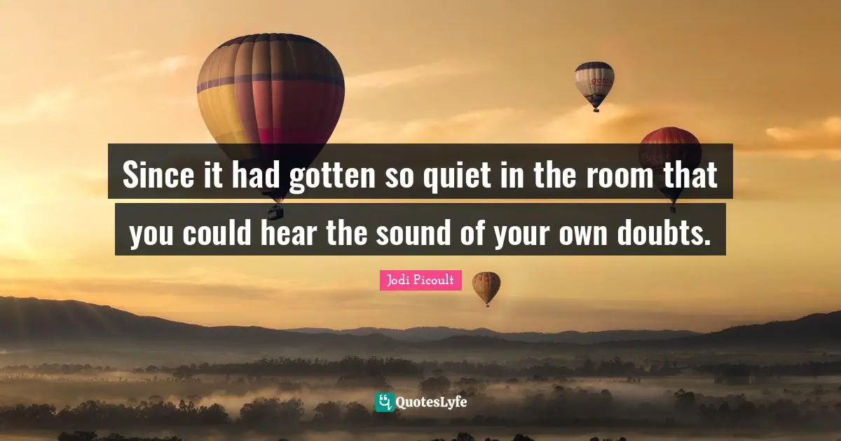 Since it had gotten so quiet in the room that you could hear the sound of your own doubts.