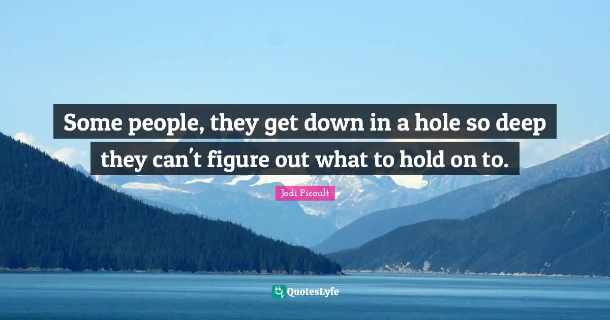 Some people, they get down in a hole so deep they can't figure out what to hold on to.