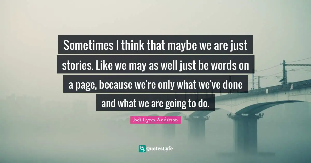 Sometimes I think that maybe we are just stories. Like we may as well just be words on a page, because we're only what we've done and what we are going to do.