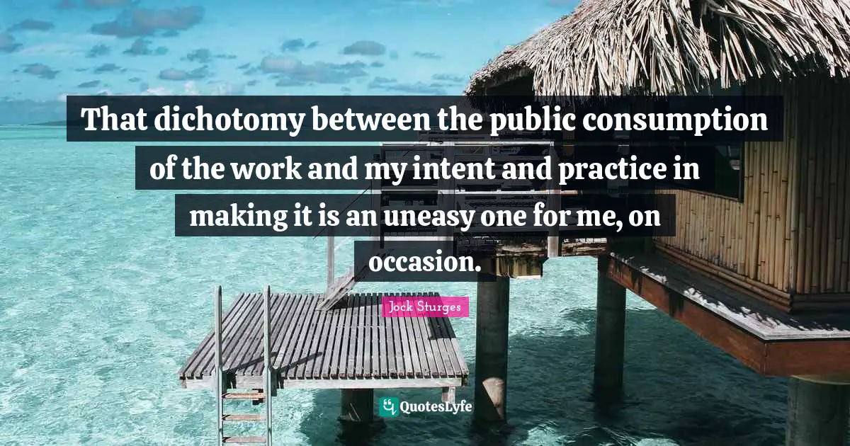 Consumption Quotes: "That dichotomy between the public consumption of the work and my intent and practice in making it is an uneasy one for me, on occasion."