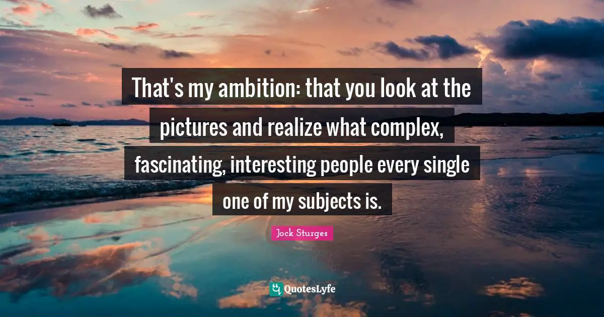 That's my ambition: that you look at the pictures and realize what complex, fascinating, interesting people every single one of my subjects is.