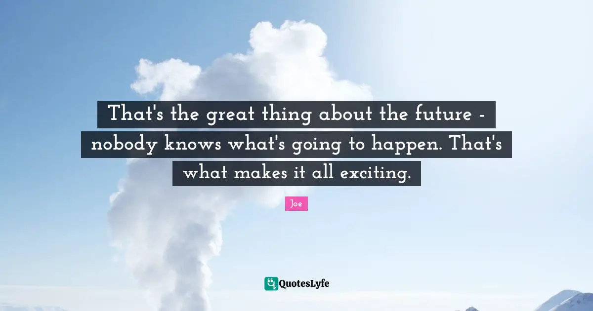 That's the great thing about the future - nobody knows what's going to happen. That's what makes it all exciting.