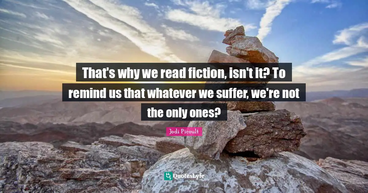 That's why we read fiction, isn't it? To remind us that whatever we suffer, we're not the only ones?
